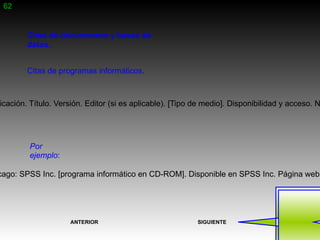 62


        Citas de documentos y bases de
        datos.


        Citas de programas informáticos.



icación. Título. Versión. Editor (si es aplicable). [Tipo de medio]. Disponibilidad y acceso. N




        Por
        ejemplo:

cago: SPSS Inc. [programa informático en CD-ROM]. Disponible en SPSS Inc. Página web




                    ANTERIOR                              SIGUIENTE
 