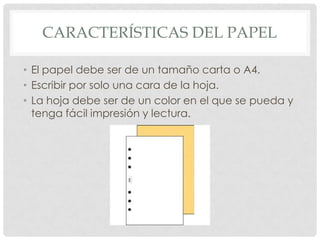 CARACTERÍSTICAS DEL PAPEL

• El papel debe ser de un tamaño carta o A4.
• Escribir por solo una cara de la hoja.
• La hoja debe ser de un color en el que se pueda y
  tenga fácil impresión y lectura.
 