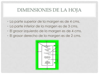 DIMENSIONES DE LA HOJA

•   La parte superior de la margen es de 4 cms.
•   La parte inferior de la margen es de 3 cms.
•   El grosor izquierdo de la margen es de 4 cms.
•   El grosor derecho de la margen es de 2 cms.
 