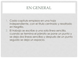 EN GENERAL


1. Cada capitulo empieza en una hoja
   independiente, con el título centrado y resaltado
   en Negrilla.
2. El trabajo se escribe a una sola línea sencilla,
   cuando se termina el párrafo se pone un punto y
   se deja dos líneas sencillas y después de un punto
   seguido se deja un espacio.
 