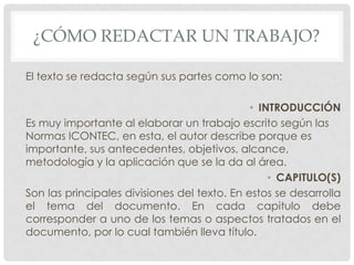 ¿CÓMO REDACTAR UN TRABAJO?

El texto se redacta según sus partes como lo son:

                                              • INTRODUCCIÓN
Es muy importante al elaborar un trabajo escrito según las
Normas ICONTEC, en esta, el autor describe porque es
importante, sus antecedentes, objetivos, alcance,
metodología y la aplicación que se la da al área.
                                                  • CAPITULO(S)
Son las principales divisiones del texto. En estos se desarrolla
el tema del documento. En cada capitulo debe
corresponder a uno de los temas o aspectos tratados en el
documento, por lo cual también lleva título.
 