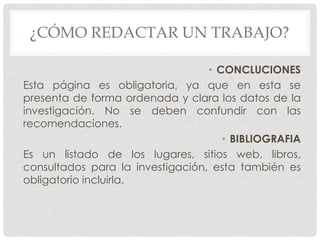 ¿CÓMO REDACTAR UN TRABAJO?

                                  • CONCLUCIONES
Esta página es obligatoria, ya que en esta se
presenta de forma ordenada y clara los datos de la
investigación. No se deben confundir con las
recomendaciones.
                                     • BIBLIOGRAFIA
Es un listado de los lugares, sitios web, libros,
consultados para la investigación, esta también es
obligatorio incluirla.
 