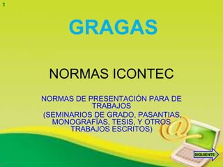 1



          GRAGAS

     NORMAS ICONTEC
    NORMAS DE PRESENTACIÓN PARA DE
               TRABAJOS
    (SEMINARIOS DE GRADO, PASANTIAS,
      MONOGRAFÍAS, TESIS, Y OTROS
          TRABAJOS ESCRITOS)


                                       SIGUIENTE
 