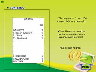 10

     6. CONTENIDO



                    Se pagina a 2 cm. Del
                    margen inferior y centrado.



                    Los títulos o nombres
                    de los numerales van a
                    un espacio del numeral.



                      No se usa negrilla.




                                             INICIO
 
