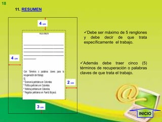 18
       11. RESUMEN


                 4 cm

                                 Debe ser máximo de 5 renglones
                                 y debe decir de que trata
                                 específicamente el trabajo.


     4 cm
                               Además debe traer cinco (5)
                               términos de recuperación o palabras
                               claves de que trata el trabajo.

                        2 cm




                3 cm
                                                             INICIO
 