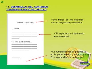 20

     13. DESARROLLO DEL CONTENIDO
     Y PAGINAS DE INICIO DE CAPITULO



                                       Los títulos de los capítulos
                                       van en mayúscula y centrados.



                                          El espaciado o interlineado
                                          es a un espacio




                                       La numeración de las páginas va
                                       en la parte inferior, centrada y a
                                       2cm. desde el borde de la hoja

                                                                   SIGUIENTE
 