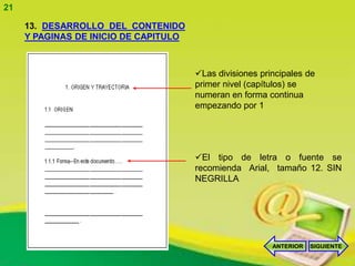21

     13. DESARROLLO DEL CONTENIDO
     Y PAGINAS DE INICIO DE CAPITULO



                                       Las divisiones principales de
                                       primer nivel (capítulos) se
                                       numeran en forma continua
                                       empezando por 1




                                       El tipo de letra o fuente se
                                       recomienda Arial, tamaño 12. SIN
                                       NEGRILLA




                                                          ANTERIOR   SIGUIENTE
 