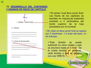 22

     13. DESARROLLO DEL CONTENIDO
     Y PAGINAS DE INICIO DE CAPITULO
                                        El primer nivel lleva punto final.
                                        Los títulos de los capítulos se
                 4 cm
                                        escriben en mayúscula sostenida
                         .              centrado a 4 centímetros del
                                        borde superior de la hoja
                                        precedidos por el numeral.
                                  EL título no lleva punto final se separa
                                  por 2 interlíneas o 2 enter del texto, no
                                  se subraya.

                                       Toda      división   se    puede
                                       subdividir en otros niveles y solo
                                       se enumera hasta el 3 nivel. De
                                       la cuarta división en adelante,
                                       cada división o íten se señalan
                                       con una VIÑETA.

                                                             ANTERIOR   SIGUIENTE
 