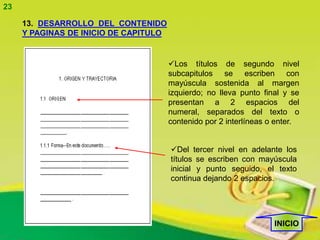 23

     13. DESARROLLO DEL CONTENIDO
     Y PAGINAS DE INICIO DE CAPITULO


                                       Los títulos de segundo nivel
                                       subcapitulos se escriben con
                                       mayúscula sostenida al margen
                                       izquierdo; no lleva punto final y se
                                       presentan a 2 espacios del
                                       numeral, separados del texto o
                                       contenido por 2 interlíneas o enter.


                                       Del tercer nivel en adelante los
                                       títulos se escriben con mayúscula
                                       inicial y punto seguido, el texto
                                       continua dejando 2 espacios.




                                                                    INICIO
 