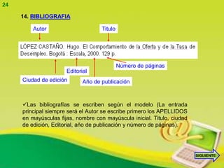 24

     14. BIBLIOGRAFIA

         Autor                      Titulo




                                             Número de páginas
                      Editorial
     Ciudad de edición       Año de publicación



     Las bibliografías se escriben según el modelo (La entrada
     principal siempre será el Autor se escribe primero los APELLIDOS
     en mayúsculas fijas, nombre con mayúscula inicial. Titulo, ciudad
     de edición, Editorial, año de publicación y número de páginas).




                                                                         SIGUIENTE
 