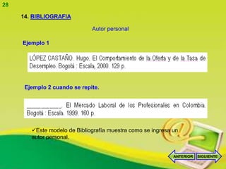 28

     14. BIBLIOGRAFIA

                              Autor personal

     Ejemplo 1




      Ejemplo 2 cuando se repite.




        Este modelo de Bibliografía muestra como se ingresa un
        autor personal.


                                                             ANTERIOR   SIGUIENTE
 