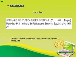 32

     14. BIBLIOGRAFIA


                                Una revista




        Este modelo de Bibliografía muestra como se ingresa
        una revista.




                                                               ANTERIOR   SIGUIENTE
 