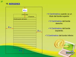 37
     15. MÁRGENES


                               4 cm

                            (TITULOS)                         4 Centímetros cuando va un
                                         2 Espacios             título del borde superior
              (Continuación del texto)
                                                                2 Centímetros del borde
                                                                       derecho.
       4 cm
                                                                4 Centímetros del borde
                                                      2 cm             izquierdo.

                                                             3 Centímetros del borde inferior.




                       3 cm
                                                                                      SIGUIENTE
 