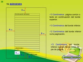38
     15. MÁRGENES

                        3 cm
              (Continuación del texto)                      3 Centímetros página común o
                                                            texto en continuación del borde
                                                            superior.

                                                            3 Centímetros del borde inferior.
       4 cm
                                                            2 Centímetros del borde inferior
                                                     2 cm   va la paginación.




                                                             5 Centímetros del borde
               (pie de pag.)
                                                             inferior cuando llevan notas de
                                                             pie de página.
               5 cm
                       3 cm      12      (Num pag)
                                      2 cm                                 ANTERIOR   SIGUIENTE
 