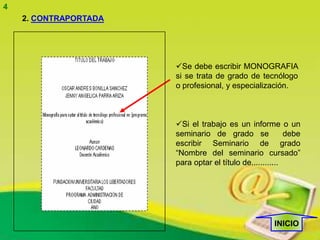 4
    2. CONTRAPORTADA




                       Se debe escribir MONOGRAFIA
                       si se trata de grado de tecnólogo
                       o profesional, y especialización.



                       Si el trabajo es un informe o un
                       seminario de grado se               debe
                       escribir Seminario de grado
                       “Nombre del seminario cursado”
                       para optar el título de............




                                                      INICIO
 