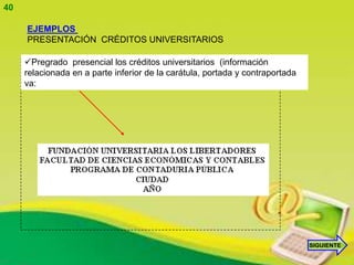 40

     EJEMPLOS
     PRESENTACIÓN CRÉDITOS UNIVERSITARIOS

     Pregrado presencial los créditos universitarios (información
     relacionada en a parte inferior de la carátula, portada y contraportada
     va:




                                                                               SIGUIENTE
 