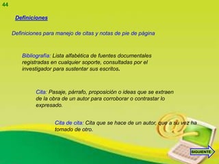 44

      Definiciones

     Definiciones para manejo de citas y notas de pie de página



         Bibliografía: Lista alfabética de fuentes documentales
         registradas en cualquier soporte, consultadas por el
         investigador para sustentar sus escritos.



              Cita: Pasaje, párrafo, proposición o ideas que se extraen
              de la obra de un autor para corroborar o contrastar lo
              expresado.


                      Cita de cita: Cita que se hace de un autor, que a su vez ha
                      tomado de otro.



                                                                              SIGUIENTE
 