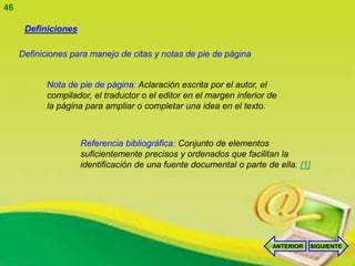 46

      Definiciones

     Definiciones para manejo de citas y notas de pie de página


           Nota de pie de página: Aclaración escrita por el autor, el
           compilador, el traductor o el editor en el margen inferior de
           la página para ampliar o completar una idea en el texto.



                     Referencia bibliográfica: Conjunto de elementos
                     suficientemente precisos y ordenados que facilitan la
                     identificación de una fuente documental o parte de ella. [1]




                                                                       ANTERIOR   SIGUIENTE
 