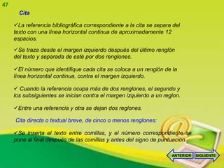 47
       Cita

     La referencia bibliográfica correspondiente a la cita se separa del
     texto con una línea horizontal continua de aproximadamente 12
     espacios.

     Se traza desde el margen izquierdo después del último renglón
     del texto y separada de esté por dos renglones.

     El número que identifique cada cita se coloca a un renglón de la
     línea horizontal continua, contra el margen izquierdo.

      Cuando la referencia ocupa más de dos renglones, el segundo y
     los subsiguientes se inician contra el margen izquierdo a un reglon.

     Entre una referencia y otra se dejan dos reglones.

     Cita directa o textual breve, de cinco o menos renglones:

     Se inserta el texto entre comillas, y el número correspondiente se
     pone al final después de las comillas y antes del signo de puntuación.

                                                                     ANTERIOR   SIGUIENTE
 