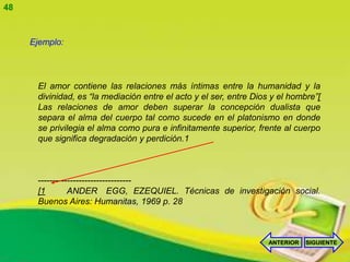 48


     Ejemplo:




      El amor contiene las relaciones más íntimas entre la humanidad y la
      divinidad, es “la mediación entre el acto y el ser, entre Dios y el hombre”[
      Las relaciones de amor deben superar la concepción dualista que
      separa el alma del cuerpo tal como sucede en el platonismo en donde
      se privilegia el alma como pura e infinitamente superior, frente al cuerpo
      que significa degradación y perdición.1



      --------------------------------
      [1        ANDER EGG, EZEQUIEL. Técnicas de investigación social.
      Buenos Aires: Humanitas, 1969 p. 28



                                                                    ANTERIOR   SIGUIENTE
 