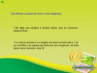 49



     Cita directa o textual de cinco o más renglones:




       Se deja una sangría a ambos lados, que se conserva
       hasta el final.



       La cita se escribe a un renglón (el texto normal está a 1.5),
       sin comillas y se separa del texto por dos renglones. (la letra
       tiene menor tamaño: Arial 8)




                                                                 ANTERIOR   SIGUIENTE
 