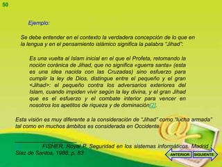 50


          Ejemplo:

       Se debe entender en el contexto la verdadera concepción de lo que en
       la lengua y en el pensamiento islámico significa la palabra “Jihad”:

          Es una vuelta al Islam inicial en el que el Profeta, retomando la
          noción coránica de Jihad, que no significa «guerra santa» (esta
          es una idea nacida con las Cruzadas) sino esfuerzo para
          cumplir la ley de Dios, distingue entre el pequeño y el gran
          <Jihad>: el pequeño contra los adversarios exteriores del
          Islam, cuando impiden vivir según la ley divina, y el gran Jihad
          que es el esfuerzo y el combate interior para vencer en
          nosotros los apetitos de riqueza y de dominación[2].

     Esta visión es muy diferente a la consideración de “Jihad” como “lucha armada”
     tal como en muchos ámbitos es considerada en Occidente.

     ____________________
     [2]       FISHER, Royal P. Seguridad en los sistemas informáticos. Madrid :
     Siaz de Santos, 1988. p. 83                               ANTERIOR SIGUIENTE
 