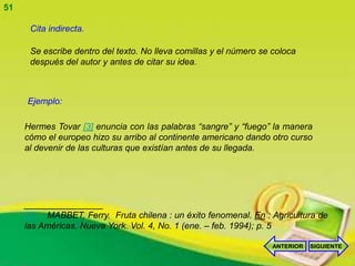 51

      Cita indirecta.

      Se escribe dentro del texto. No lleva comillas y el número se coloca
      después del autor y antes de citar su idea.



     Ejemplo:

     Hermes Tovar [3] enuncia con las palabras “sangre” y “fuego” la manera
     cómo el europeo hizo su arribo al continente americano dando otro curso
     al devenir de las culturas que existían antes de su llegada.




     ________________
     [3] MABBET, Ferry. Fruta chilena : un éxito fenomenal. En : Agricultura de
     las Américas. Nueva York. Vol. 4, No. 1 (ene. – feb. 1994); p. 5

                                                                    ANTERIOR   SIGUIENTE
 