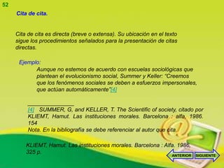 52
     Cita de cita.


     Cita de cita es directa (breve o extensa). Su ubicación en el texto
     sigue los procedimientos señalados para la presentación de citas
     directas.

      Ejemplo:
            Aunque no estemos de acuerdo con escuelas sociológicas que
            plantean el evolucionismo social, Summer y Keller: “Creemos
            que los fenómenos sociales se deben a esfuerzos impersonales,
            que actúan automáticamente”[4]

          _______________
          [4] SUMMER, G, and KELLER, T. The Scientific of society, citado por
          KLIEMT, Hamut. Las instituciones morales. Barcelona : alfa, 1986.
          154
          Nota. En la bibliografía se debe referenciar al autor que cita.

         KLIEMT, Hamut. Las instituciones morales. Barcelona : Alfa. 1986,
         325 p.
                                                                     ANTERIOR   SIGUIENTE
 
