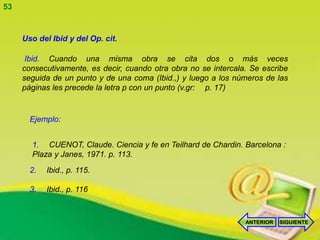 53


     Uso del Ibid y del Op. cit.

      Ibid. Cuando una misma obra se cita dos o más veces
     consecutivamente, es decir, cuando otra obra no se intercala. Se escribe
     seguida de un punto y de una coma (Ibid.,) y luego a los números de las
     páginas les precede la letra p con un punto (v.gr: p. 17)


       Ejemplo:


       1. CUENOT, Claude. Ciencia y fe en Teilhard de Chardin. Barcelona :
       Plaza y Janes, 1971. p. 113.
       2.   Ibid., p. 115.

       3.   Ibid., p. 116



                                                                 ANTERIOR   SIGUIENTE
 