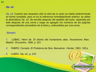 54

     Op. cit.

     Op. cit. Cuando sea necesario citar la obra de un autor ya citado anteriormente
     en forma completa, pero no en la referencia inmediatamente anterior, se utiliza
     la abreviatura Op. cit. Se escribe después del apellido del autor, separada por
     éste después de una coma y luego se agregan los números de las páginas
     correspondientes precedidos de la letra p. antecedidos por una coma.


     Ejemplo:

     1.  LUBAC, Henri de. El drama del humanismo ateo. Humanismo Ateo.
     Madrid : Encuentro, 1990. p. 201.

     2.   FABRO, Cornelio. El Problema de Dios. Barcelona : Herder, 1963. 108 p.

     3.   LUBAC, Op. cit., p. 210.




                                                                    ANTERIOR   SIGUIENTE
 