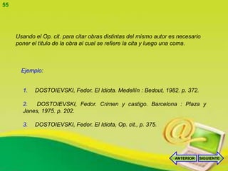 55




     Usando el Op. cit. para citar obras distintas del mismo autor es necesario
     poner el título de la obra al cual se refiere la cita y luego una coma.



       Ejemplo:


       1.   DOSTOIEVSKI, Fedor. El Idiota. Medellín : Bedout, 1982. p. 372.

       2.   DOSTOIEVSKI, Fedor. Crimen y castigo. Barcelona : Plaza y
       Janes, 1975. p. 202.

       3.   DOSTOIEVSKI, Fedor. El Idiota, Op. cit., p. 375.




                                                                    ANTERIOR   SIGUIENTE
 