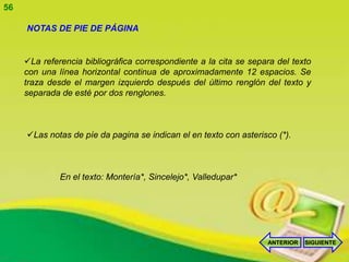 56

     NOTAS DE PIE DE PÁGINA


     La referencia bibliográfica correspondiente a la cita se separa del texto
     con una línea horizontal continua de aproximadamente 12 espacios. Se
     traza desde el margen izquierdo después del último renglón del texto y
     separada de esté por dos renglones.



     Las notas de píe da pagina se indican el en texto con asterisco (*).



              En el texto: Montería*, Sincelejo*, Valledupar*




                                                                   ANTERIOR   SIGUIENTE
 