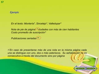 57



       Ejemplo



        En el texto: Montería*, Sincelejo*, Valledupar*

        Nota de pie de página: * ciudades con más de cien habitantes
        Costo promedio de suscripción*

        Publicaciones seriadas **



     En caso de presentarse más de una nota en la misma página cada
     una se distingue con uno, dos o más asteriscos. Su señalización no es
     consecutiva a través del documento sino por página




                                                                 ANTERIOR   SIGUIENTE
 