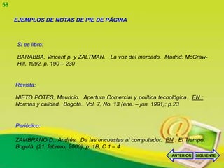 58

     EJEMPLOS DE NOTAS DE PIE DE PÁGINA



     Si es libro:

     BARABBA, Vincent p. y ZALTMAN. La voz del mercado. Madrid: McGraw-
     Hill, 1992. p. 190 – 230


     Revista:

     NIETO POTES, Mauricio. Apertura Comercial y política tecnológica. EN :
     Normas y calidad. Bogotá. Vol. 7, No. 13 (ene. – jun. 1991); p.23


     Periódico:

     ZAMBRANO D., Andrés. De las encuestas al computador. EN : El Tiempo.
     Bogotá. (21, febrero, 2000); p. 1B, C 1 – 4
                                                               ANTERIOR   SIGUIENTE
 