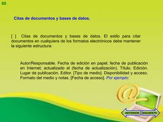 60


      Citas de documentos y bases de datos.



     [ ] Citas de documentos y bases de datos. El estilo para citar
     documentos en cualquiera de los formatos electrónicos debe mantener
     la siguiente estructura:



         Autor/Responsable. Fecha de edición en papel; fecha de publicación
         en Internet; actualizado el (fecha de actualización). Título. Edición.
         Lugar de publicación. Editor. [Tipo de medio]. Disponibilidad y acceso.
         Formato del medio y notas. [Fecha de acceso]. Por ejemplo:




                                                                   ANTERIOR   SIGUIENTE
 