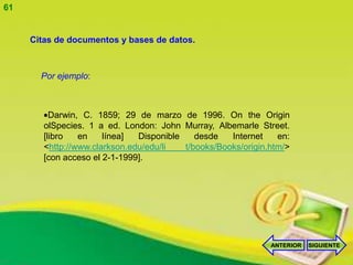61


     Citas de documentos y bases de datos.



       Por ejemplo:



          Darwin, C. 1859; 29 de marzo de 1996. On the Origin
        olSpecies. 1 a ed. London: John Murray, Albemarle Street.
        [libro   en    línea]  Disponible    desde   Internet    en:
        <http://www.clarkson.edu/edu/li   t/books/Books/origin.htm/>
        [con acceso el 2-1-1999].




                                                               ANTERIOR   SIGUIENTE
 