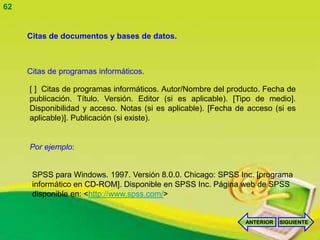 62


     Citas de documentos y bases de datos.



     Citas de programas informáticos.

     [ ] Citas de programas informáticos. Autor/Nombre del producto. Fecha de
     publicación. Título. Versión. Editor (si es aplicable). [Tipo de medio].
     Disponibilidad y acceso. Notas (si es aplicable). [Fecha de acceso (si es
     aplicable)]. Publicación (si existe).


     Por ejemplo:


      SPSS para Windows. 1997. Versión 8.0.0. Chicago: SPSS Inc. [programa
      informático en CD-ROM]. Disponible en SPSS Inc. Página web de SPSS
      disponible en: <http://www.spss.com/>


                                                                ANTERIOR   SIGUIENTE
 