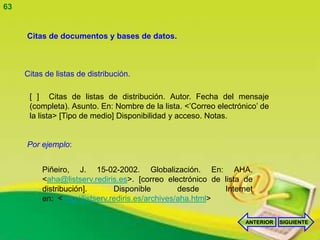 63


     Citas de documentos y bases de datos.



     Citas de listas de distribución.

      [ ] Citas de listas de distribución. Autor. Fecha del mensaje
      (completa). Asunto. En: Nombre de la lista. <’Correo electrónico’ de
      la lista> [Tipo de medio] Disponibilidad y acceso. Notas.


     Por ejemplo:


          Piñeiro, J. 15-02-2002. Globalización. En: AHA.
          <aha@listserv.rediris.es>. [correo electrónico de lista de
          distribución].        Disponible         desde     Internet
          en: <http://listserv.rediris.es/archives/aha.html>

                                                                   ANTERIOR   SIGUIENTE
 