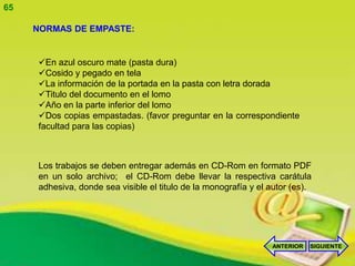 65

     NORMAS DE EMPASTE:


     En azul oscuro mate (pasta dura)
     Cosido y pegado en tela
     La información de la portada en la pasta con letra dorada
     Titulo del documento en el lomo
     Año en la parte inferior del lomo
     Dos copias empastadas. (favor preguntar en la correspondiente
     facultad para las copias)



     Los trabajos se deben entregar además en CD-Rom en formato PDF
     en un solo archivo; el CD-Rom debe llevar la respectiva carátula
     adhesiva, donde sea visible el titulo de la monografía y el autor (es).




                                                                 ANTERIOR   SIGUIENTE
 
