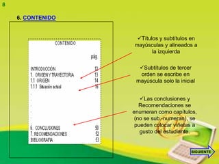 8

    6. CONTENIDO


                    Títulos y subtítulos en
                   mayúsculas y alineados a
                          la izquierda

                     Subtítulos de tercer
                     orden se escribe en
                    mayúscula solo la inicial


                      Las conclusiones y
                      Recomendaciones se
                   enumeran como capítulos,
                    (no se sub.-numeran), se
                    pueden colocar viñetas a
                      gusto del estudiante.


                                           SIGUIENTE
 
