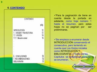 9

    6. CONTENIDO


                   Para la paginación de tiene en
                   cuenta desde la portada en
                   adelante, como hoja número 1
                   hasta el resumen, pero estas
                   hojas no se paginan por ser
                   preliminares.



                   Se empieza a enumerar desde
                   INTRODUCCIÓN conservando el
                   consecutivo, pero teniendo en
                   cuenta que Los títulos iniciales
                   como INTRODUCIÓN Y
                   BIBLIOGRAFÍA y Títulos de los
                   Capítulos se contabilizan pero no
                   se enumeran.

                                     ANTERIOR   SIGUIENTE
 