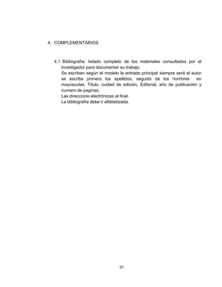 4. COMPLEMENTARIOS



  4.1 Bibliografía: listado completo de los materiales consultados por el
     investigador para documentar su trabajo.
     Se escriben según el modelo la entrada principal siempre será el autor
     se escribe primero los apellidos, seguido de los nombres            en
     mayúsculas. Titulo, cuidad de edición, Editorial, año de publicación y
     numero de paginas.
     Las direccione electrónicas al final.
     La bibliografía debe ir alfabetizada.




                                  10
 