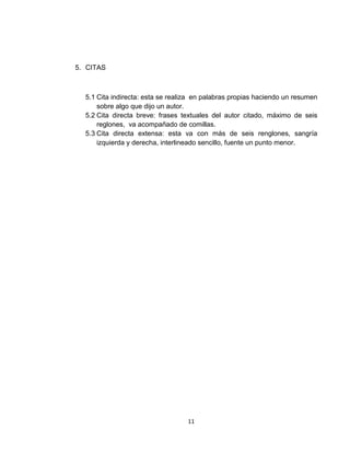 5. CITAS



  5.1 Cita indirecta: esta se realiza en palabras propias haciendo un resumen
      sobre algo que dijo un autor.
  5.2 Cita directa breve: frases textuales del autor citado, máximo de seis
      reglones, va acompañado de comillas.
  5.3 Cita directa extensa: esta va con más de seis renglones, sangría
      izquierda y derecha, interlineado sencillo, fuente un punto menor.




                                   11
 