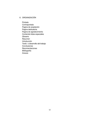 6. ORGANIZACIÓN

  Portada
  Contraportada
  Pagina de aceptación
  Pagina dedicatoria
  Pagina de agradecimiento
  Contenido listas especiales
  Glosario
  Resumen
  Introducción
  Texto o desarrollo del trabajo
  Conclusiones
  Recomendaciones
  Bibliografía
  Anexos




                                   12
 