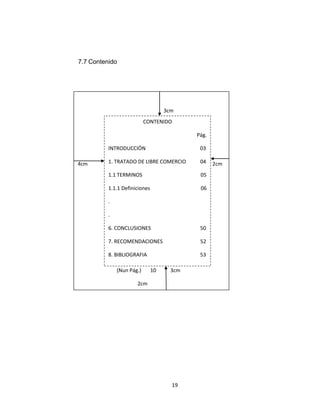 7.7 Contenido




                                    3cm
                           CONTENIDO

                                            Pág.

          INTRODUCCIÓN                       03

4cm       1. TRATADO DE LIBRE COMERCIO       04    2cm
          1.1 TERMINOS                       05

          1.1.1 Definiciones                 06

          .

          .

          6. CONCLUSIONES                    50

          7. RECOMENDACIONES
           Pi                                52

          8. BIBLIOGRAFIA                    53

              (Nun Pág.)       10     3cm

                      2cm




                                      19
 
