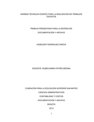 NORMAS TECINICAS ICONTEC PARA LA REALIZACION DE TRABAJOS
                       ESCRITOS




        TRABAJO PRESENTADO PARA LA MATERIA DE:

               DOCUMENTACIÓN Y ARCHIVO




              HASBLEIDY RODRIGUEZ GARCIA




          DOCENTE: RUBEN EMIRO PATIÑO MEDINA




    FUNDACIÓN PARA LA EDUCACIÓN SUPERIOR SAN MATEO

                CIENCIAS ADMINISTRATIVAS

                 CONTABILIDAD Y COSTOS

               DOCUMENTACIÓN Y ARCHIVO

                        BOGOTÁ

                          2013

                           2
 