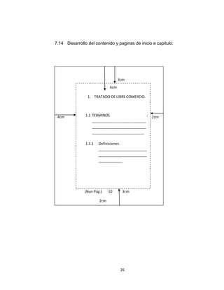7.14 Desarrollo del contenido y paginas de inicio e capitulo:




                                      3cm
                                4cm

                   1. TRATADO DE LIBRE COMERCIO.




 4cm              1.1 TERMINOS                    :   2cm
                      ___________________________
                      ___________________________
                      __________________________

                  1.1.1   Definiciones:
                          ________________________
                          ________________________
                          ____________


             Pi



                  (Nun Pág.)    10      3cm

                          2cm




                                       26
 