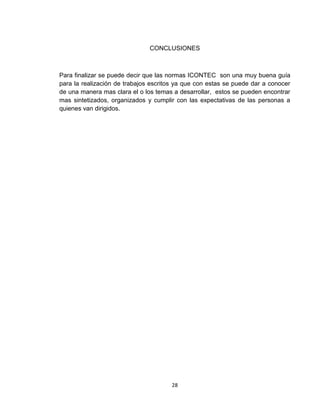 CONCLUSIONES



Para finalizar se puede decir que las normas ICONTEC son una muy buena guía
para la realización de trabajos escritos ya que con estas se puede dar a conocer
de una manera mas clara el o los temas a desarrollar, estos se pueden encontrar
mas sintetizados, organizados y cumplir con las expectativas de las personas a
quienes van dirigidos.




                                      28
 