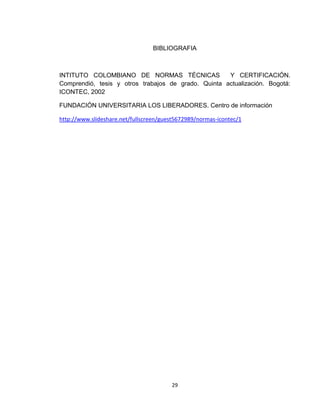 BIBLIOGRAFIA



INTITUTO COLOMBIANO DE NORMAS TÉCNICAS               Y CERTIFICACIÓN.
Comprendió, tesis y otros trabajos de grado. Quinta actualización. Bogotá:
ICONTEC, 2002

FUNDACIÓN UNIVERSITARIA LOS LIBERADORES. Centro de información

http://www.slideshare.net/fullscreen/guest5672989/normas-icontec/1




                                        29
 