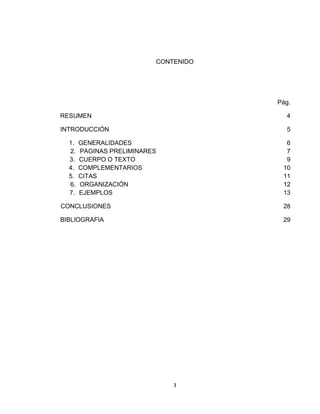 CONTENIDO




                                      Pág.

RESUMEN                                 4

INTRODUCCIÓN                            5

  1.   GENERALIDADES                    6
  2.   PAGINAS PRELIMINARES             7
  3.   CUERPO O TEXTO                   9
  4.   COMPLEMENTARIOS                 10
  5.   CITAS                           11
  6.   ORGANIZACIÓN                    12
  7.   EJEMPLOS                        13

CONCLUSIONES                           28

BIBLIOGRAFIA                           29




                              3
 